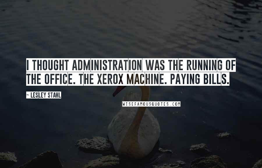 Lesley Stahl Quotes: I thought administration was the running of the office. The Xerox machine. Paying bills.