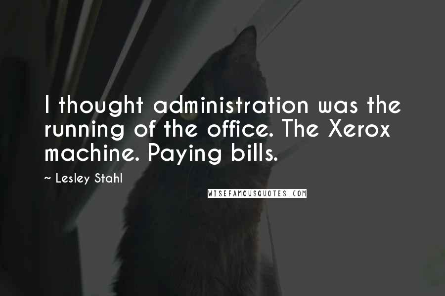 Lesley Stahl Quotes: I thought administration was the running of the office. The Xerox machine. Paying bills.