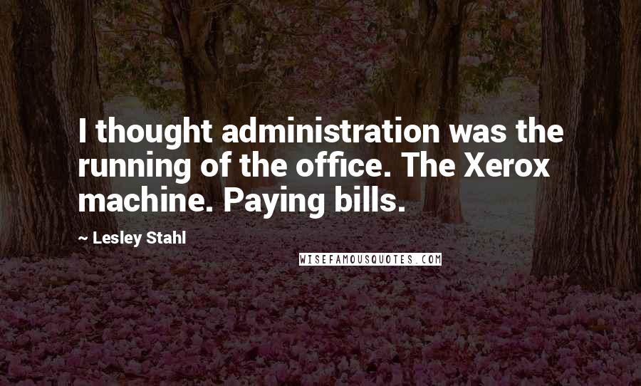 Lesley Stahl Quotes: I thought administration was the running of the office. The Xerox machine. Paying bills.