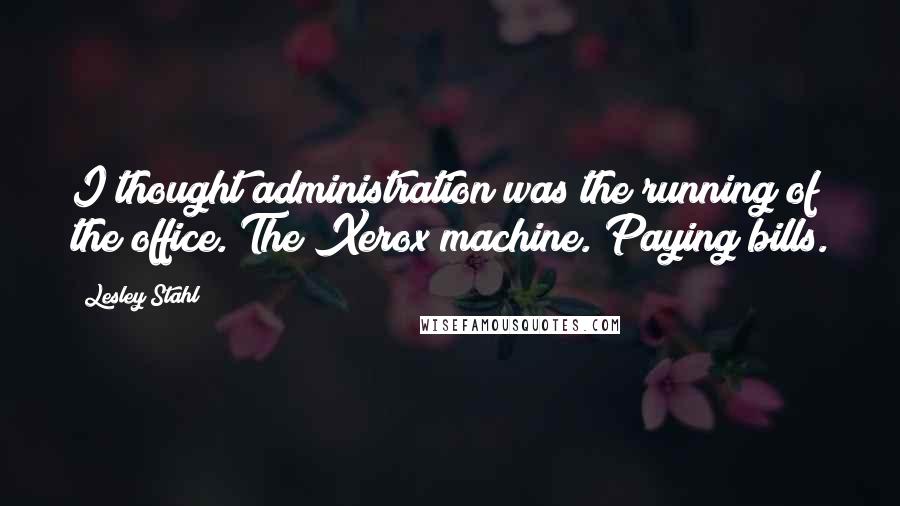 Lesley Stahl Quotes: I thought administration was the running of the office. The Xerox machine. Paying bills.