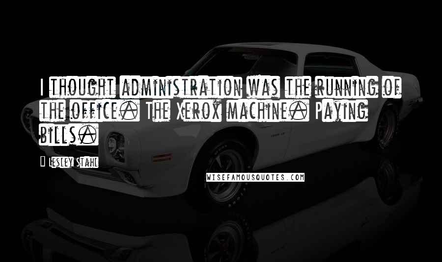 Lesley Stahl Quotes: I thought administration was the running of the office. The Xerox machine. Paying bills.