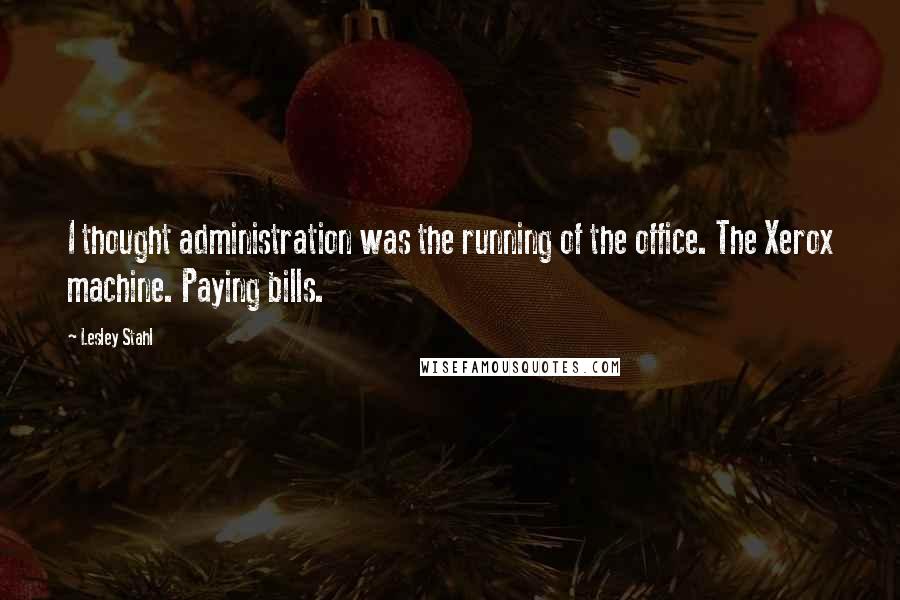 Lesley Stahl Quotes: I thought administration was the running of the office. The Xerox machine. Paying bills.