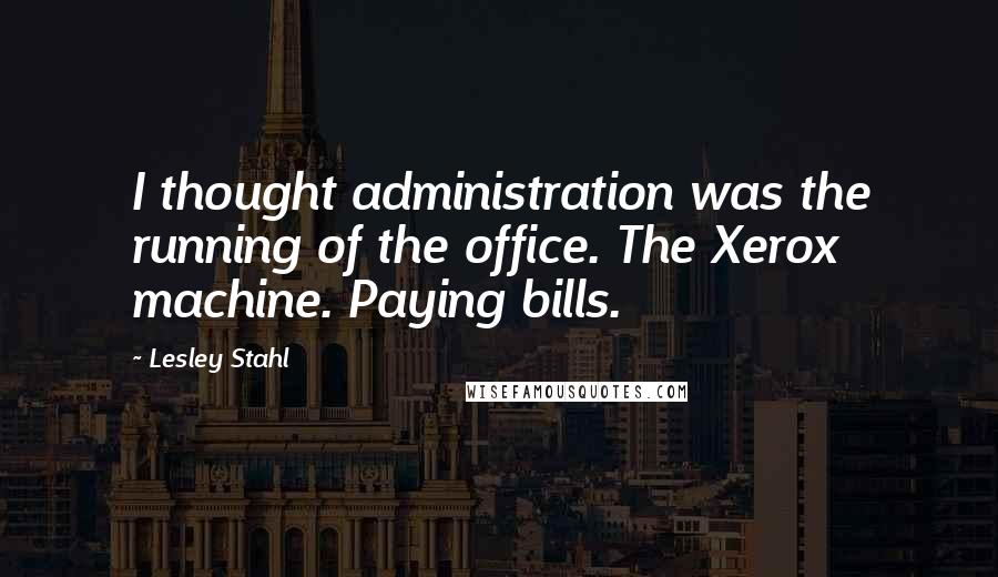 Lesley Stahl Quotes: I thought administration was the running of the office. The Xerox machine. Paying bills.