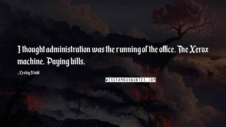 Lesley Stahl Quotes: I thought administration was the running of the office. The Xerox machine. Paying bills.