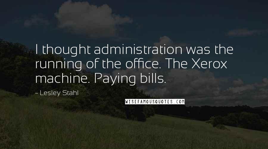 Lesley Stahl Quotes: I thought administration was the running of the office. The Xerox machine. Paying bills.