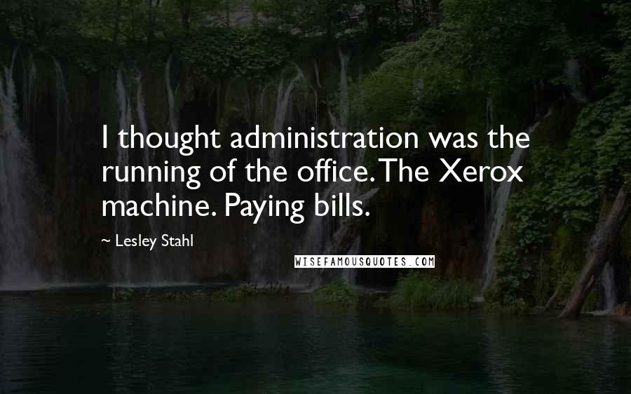 Lesley Stahl Quotes: I thought administration was the running of the office. The Xerox machine. Paying bills.