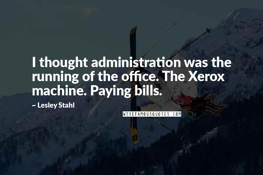 Lesley Stahl Quotes: I thought administration was the running of the office. The Xerox machine. Paying bills.