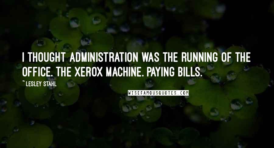 Lesley Stahl Quotes: I thought administration was the running of the office. The Xerox machine. Paying bills.