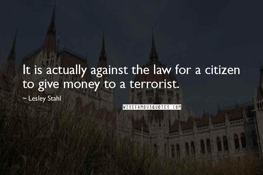 Lesley Stahl Quotes: It is actually against the law for a citizen to give money to a terrorist.