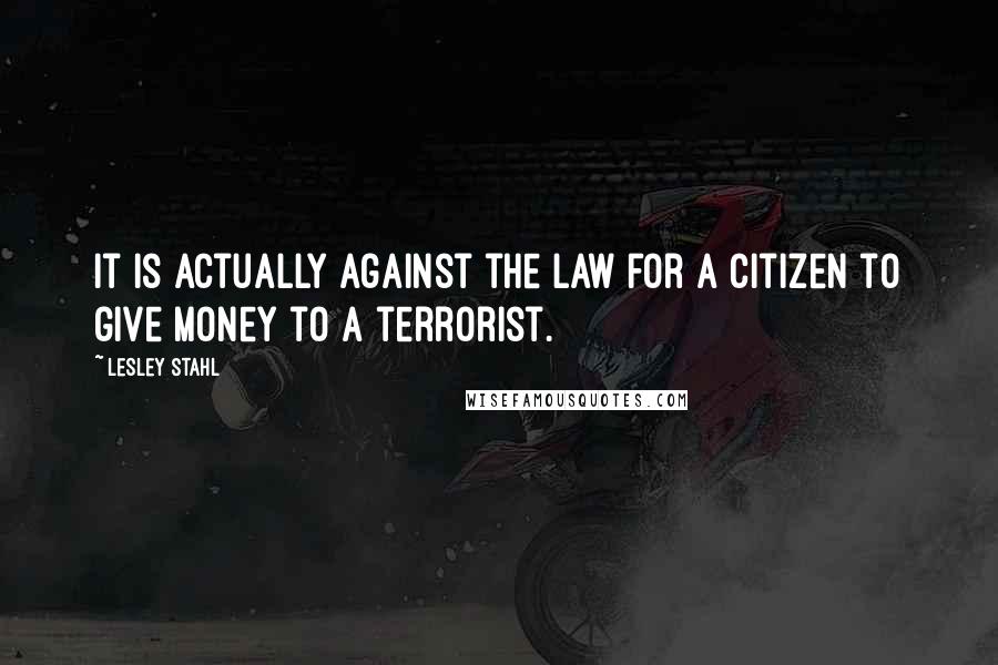 Lesley Stahl Quotes: It is actually against the law for a citizen to give money to a terrorist.
