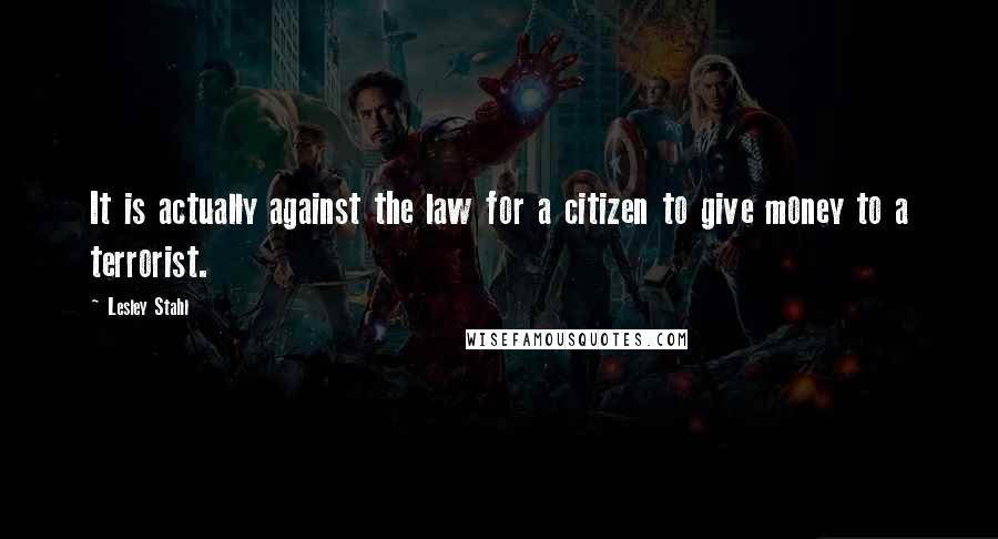 Lesley Stahl Quotes: It is actually against the law for a citizen to give money to a terrorist.