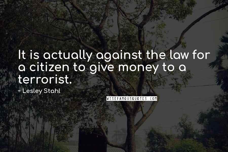 Lesley Stahl Quotes: It is actually against the law for a citizen to give money to a terrorist.