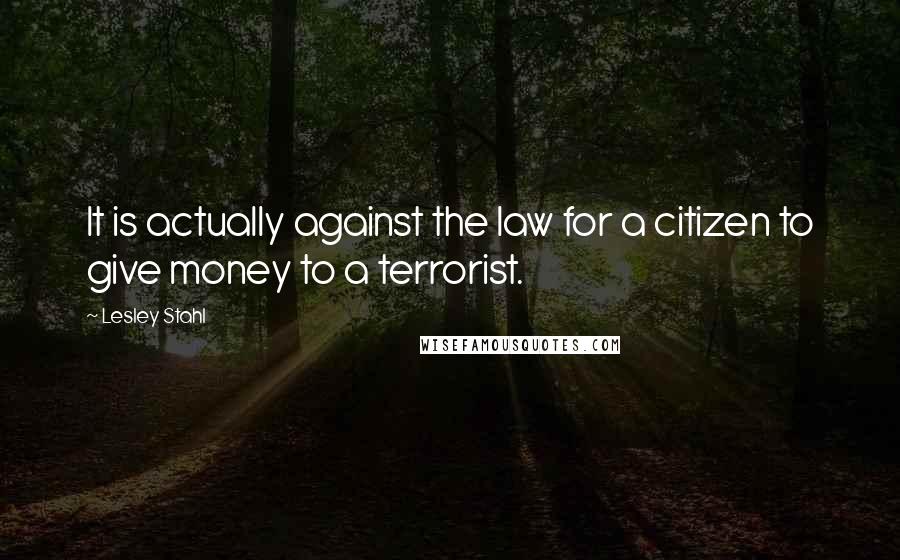 Lesley Stahl Quotes: It is actually against the law for a citizen to give money to a terrorist.