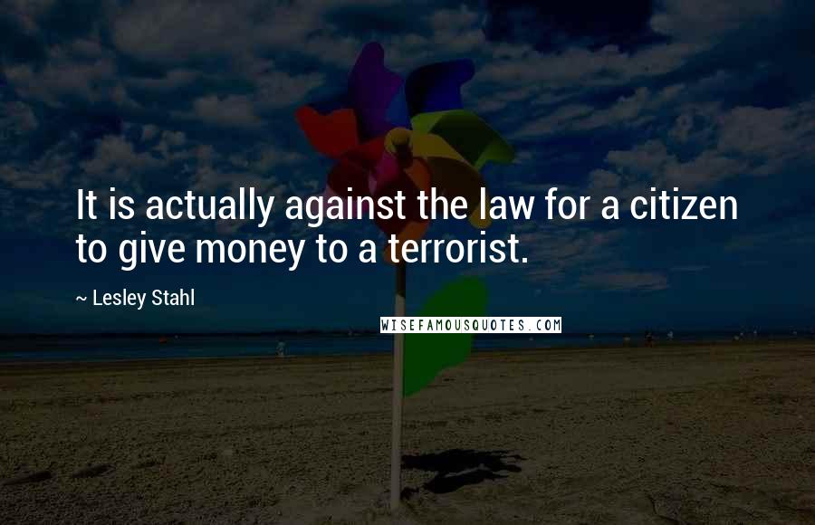 Lesley Stahl Quotes: It is actually against the law for a citizen to give money to a terrorist.
