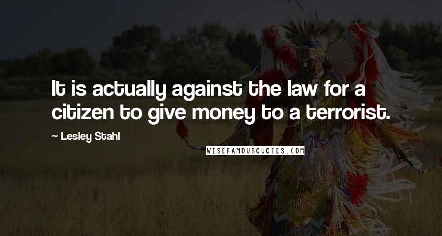 Lesley Stahl Quotes: It is actually against the law for a citizen to give money to a terrorist.