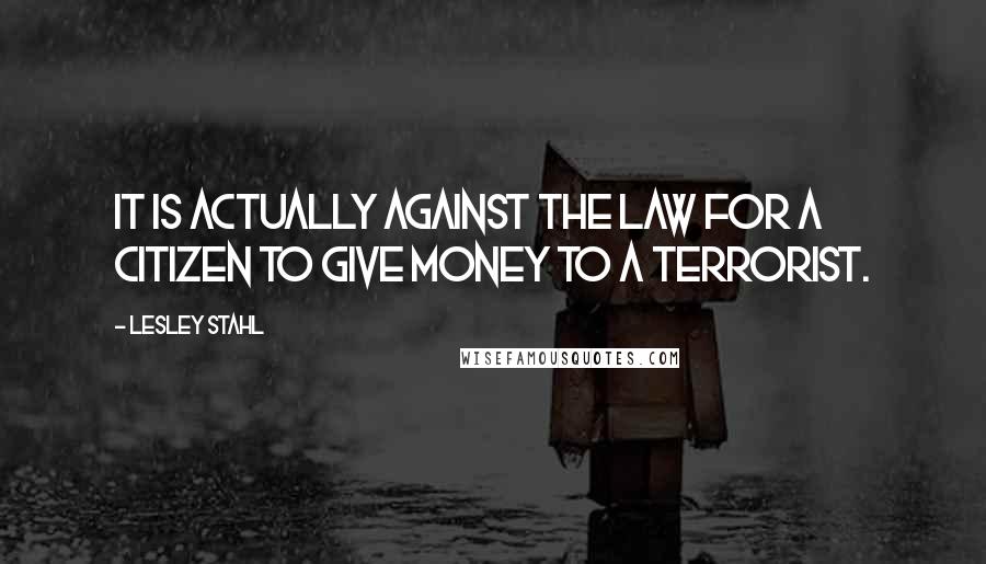 Lesley Stahl Quotes: It is actually against the law for a citizen to give money to a terrorist.