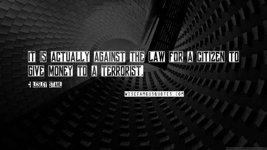 Lesley Stahl Quotes: It is actually against the law for a citizen to give money to a terrorist.