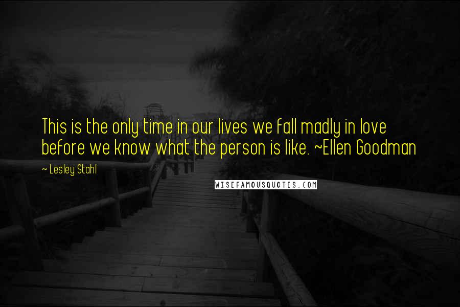 Lesley Stahl Quotes: This is the only time in our lives we fall madly in love before we know what the person is like. ~Ellen Goodman