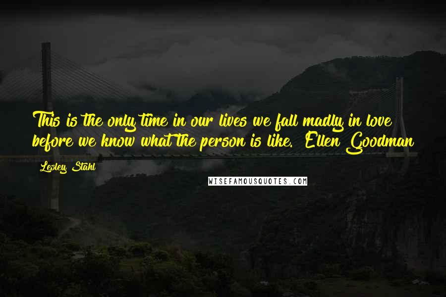 Lesley Stahl Quotes: This is the only time in our lives we fall madly in love before we know what the person is like. ~Ellen Goodman