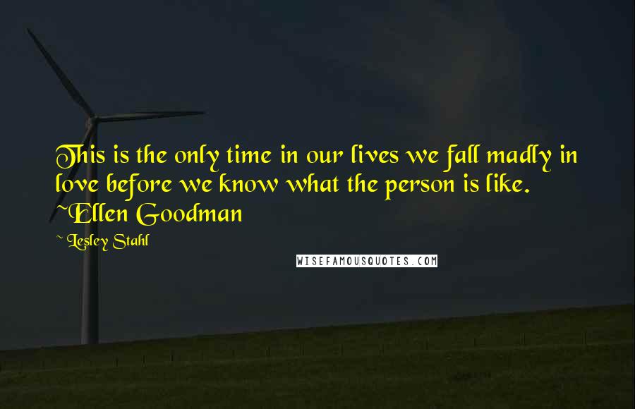 Lesley Stahl Quotes: This is the only time in our lives we fall madly in love before we know what the person is like. ~Ellen Goodman