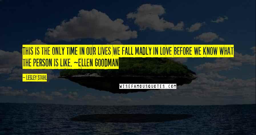 Lesley Stahl Quotes: This is the only time in our lives we fall madly in love before we know what the person is like. ~Ellen Goodman