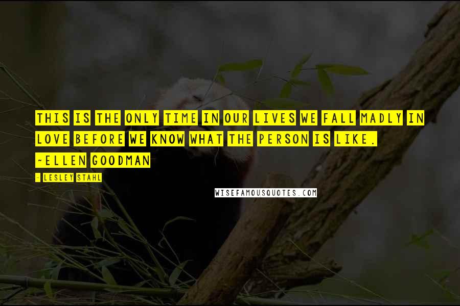Lesley Stahl Quotes: This is the only time in our lives we fall madly in love before we know what the person is like. ~Ellen Goodman