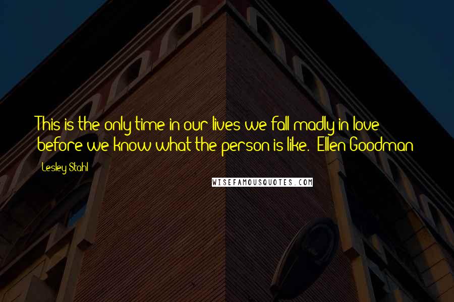 Lesley Stahl Quotes: This is the only time in our lives we fall madly in love before we know what the person is like. ~Ellen Goodman