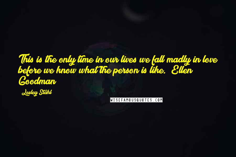 Lesley Stahl Quotes: This is the only time in our lives we fall madly in love before we know what the person is like. ~Ellen Goodman