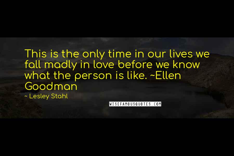 Lesley Stahl Quotes: This is the only time in our lives we fall madly in love before we know what the person is like. ~Ellen Goodman