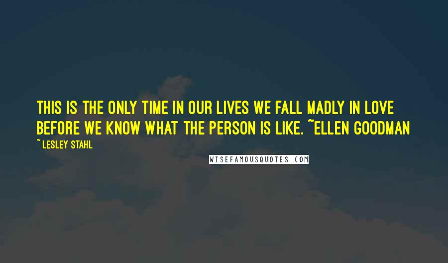 Lesley Stahl Quotes: This is the only time in our lives we fall madly in love before we know what the person is like. ~Ellen Goodman