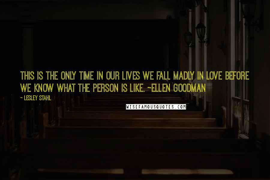 Lesley Stahl Quotes: This is the only time in our lives we fall madly in love before we know what the person is like. ~Ellen Goodman