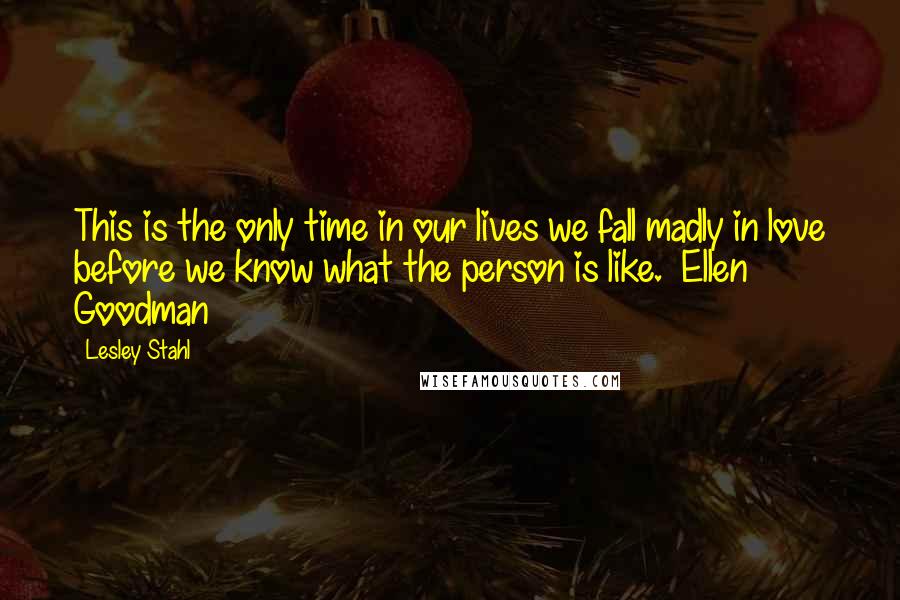 Lesley Stahl Quotes: This is the only time in our lives we fall madly in love before we know what the person is like. ~Ellen Goodman