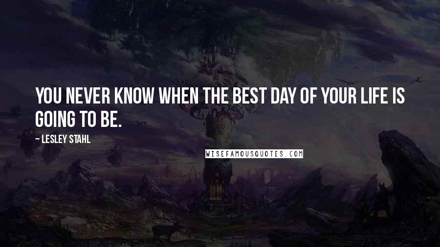 Lesley Stahl Quotes: You never know when the best day of your life is going to be.