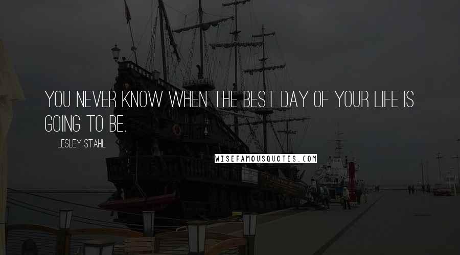 Lesley Stahl Quotes: You never know when the best day of your life is going to be.