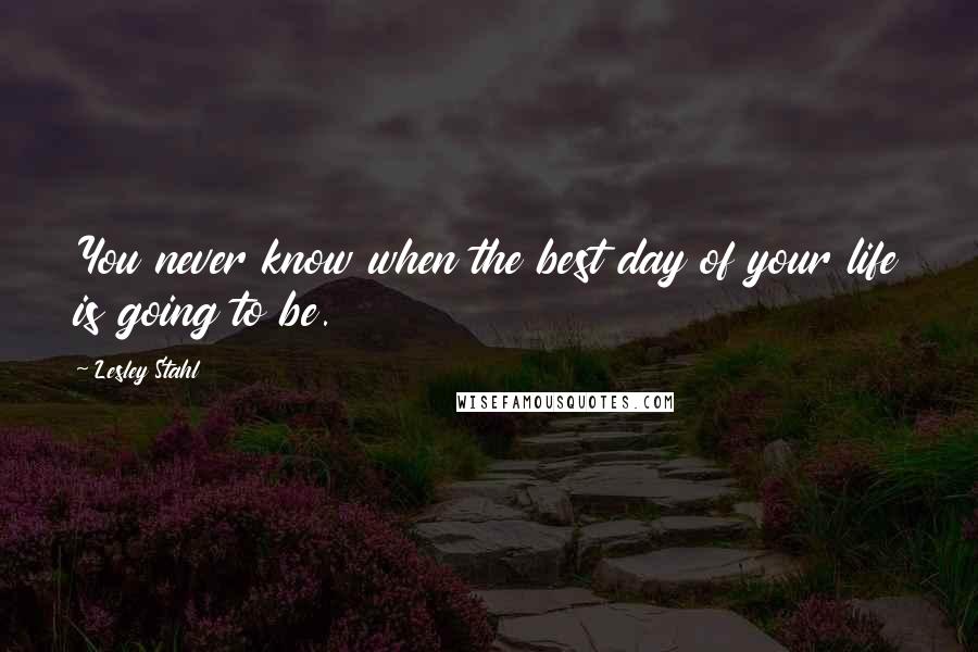 Lesley Stahl Quotes: You never know when the best day of your life is going to be.