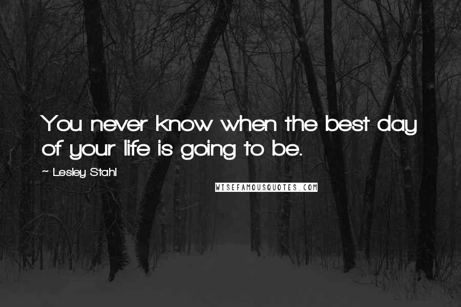 Lesley Stahl Quotes: You never know when the best day of your life is going to be.