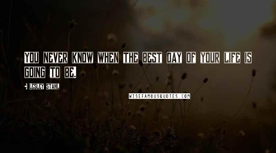 Lesley Stahl Quotes: You never know when the best day of your life is going to be.