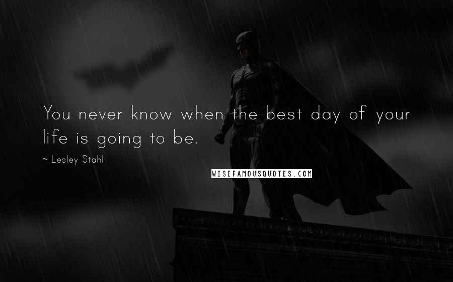 Lesley Stahl Quotes: You never know when the best day of your life is going to be.