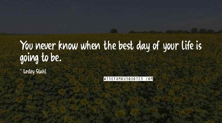 Lesley Stahl Quotes: You never know when the best day of your life is going to be.