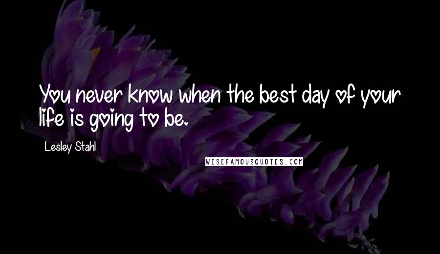 Lesley Stahl Quotes: You never know when the best day of your life is going to be.