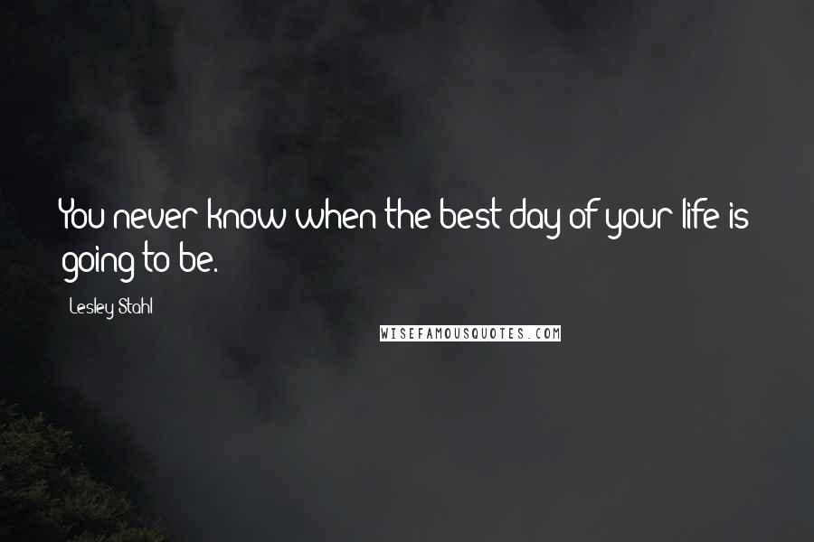 Lesley Stahl Quotes: You never know when the best day of your life is going to be.