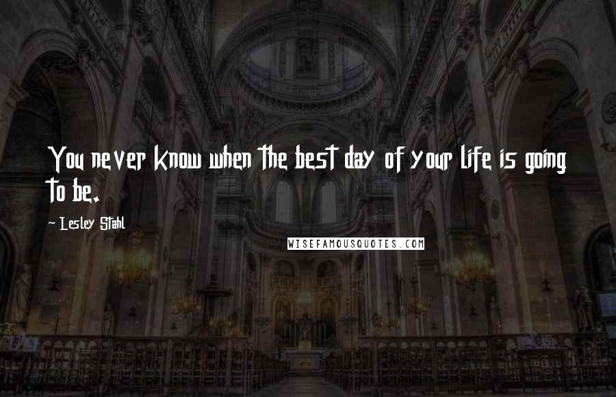 Lesley Stahl Quotes: You never know when the best day of your life is going to be.