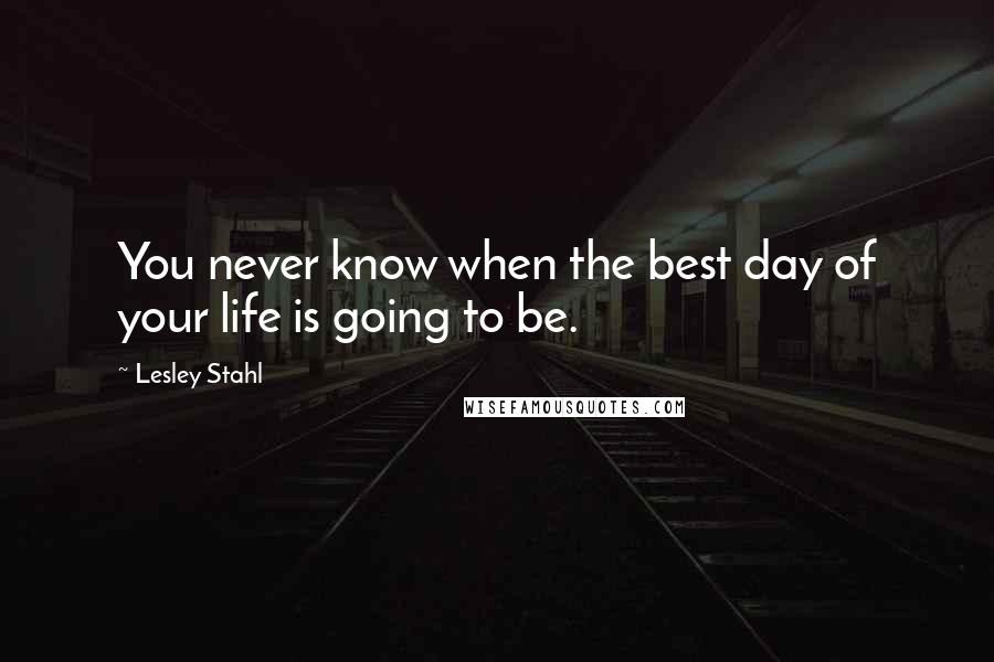 Lesley Stahl Quotes: You never know when the best day of your life is going to be.