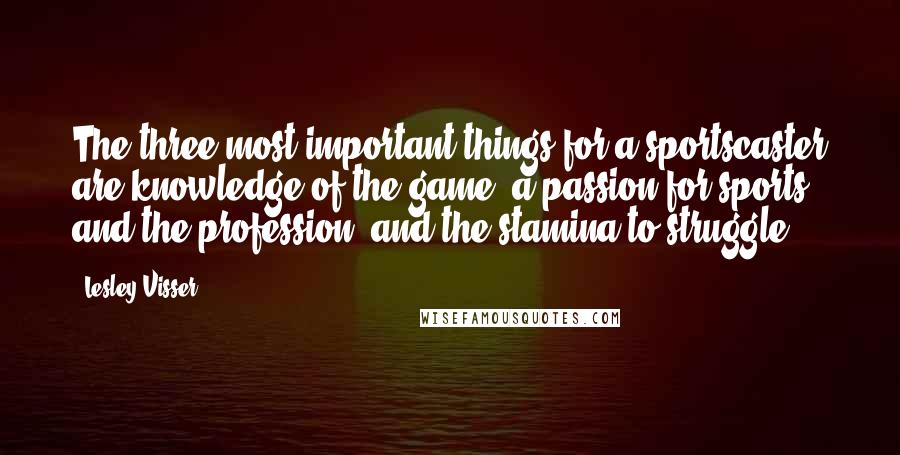 Lesley Visser Quotes: The three most important things for a sportscaster are knowledge of the game, a passion for sports and the profession, and the stamina to struggle.