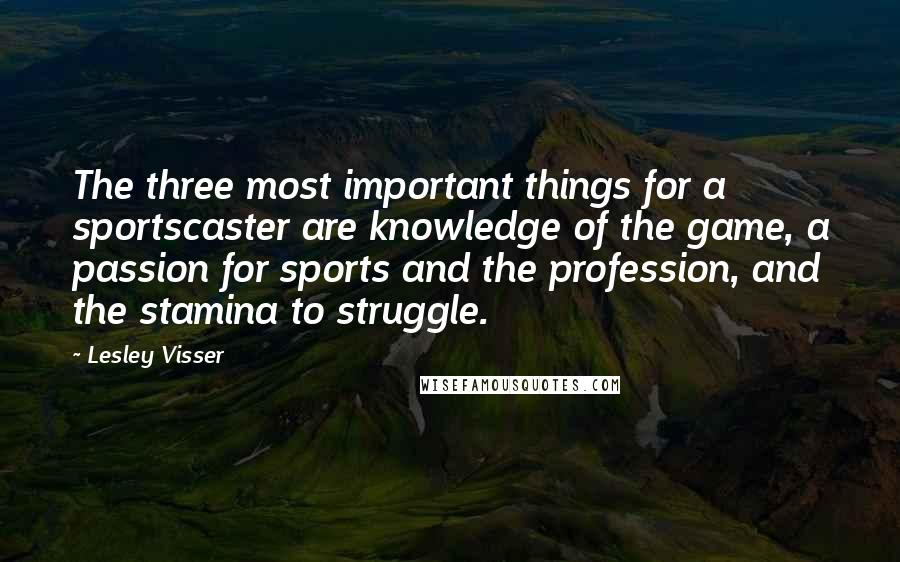 Lesley Visser Quotes: The three most important things for a sportscaster are knowledge of the game, a passion for sports and the profession, and the stamina to struggle.