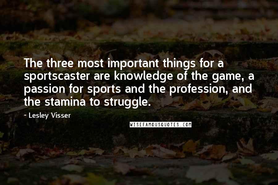 Lesley Visser Quotes: The three most important things for a sportscaster are knowledge of the game, a passion for sports and the profession, and the stamina to struggle.