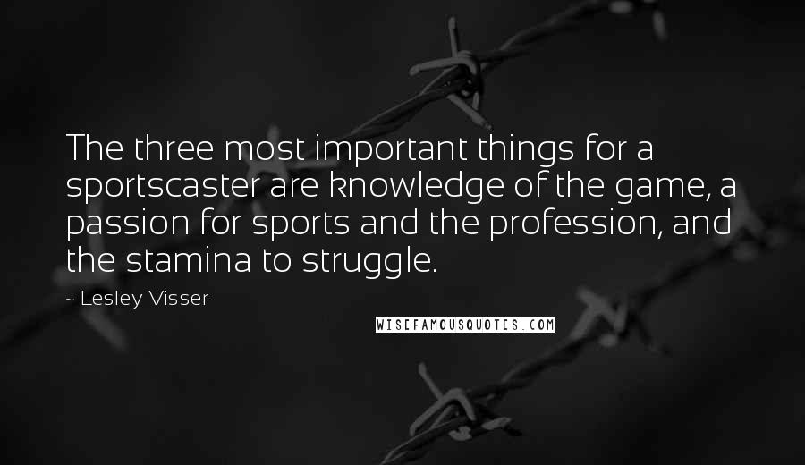 Lesley Visser Quotes: The three most important things for a sportscaster are knowledge of the game, a passion for sports and the profession, and the stamina to struggle.