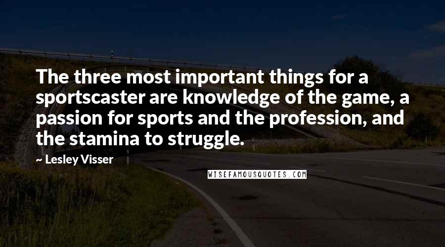 Lesley Visser Quotes: The three most important things for a sportscaster are knowledge of the game, a passion for sports and the profession, and the stamina to struggle.