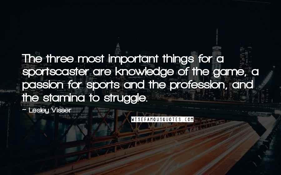Lesley Visser Quotes: The three most important things for a sportscaster are knowledge of the game, a passion for sports and the profession, and the stamina to struggle.