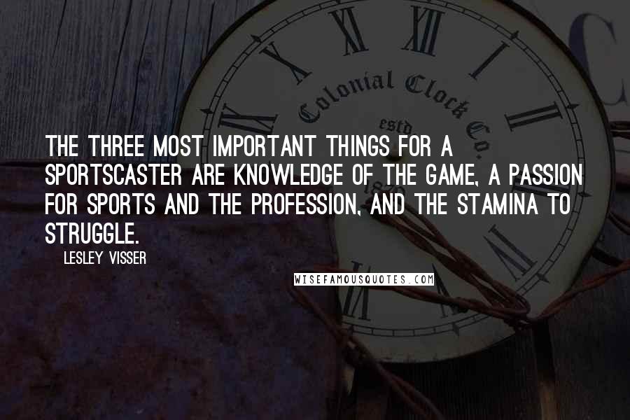Lesley Visser Quotes: The three most important things for a sportscaster are knowledge of the game, a passion for sports and the profession, and the stamina to struggle.